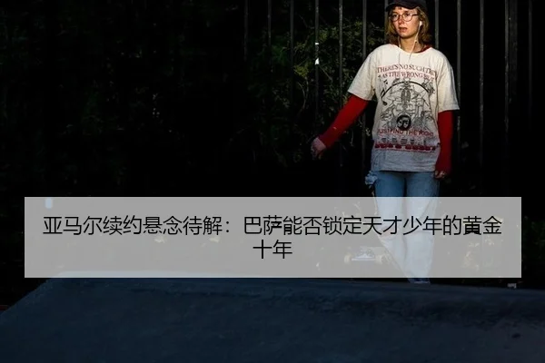 亚马尔续约悬念待解：巴萨能否锁定天才少年的黄金十年